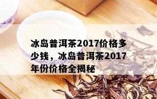 冰岛普洱茶2017价格多少钱，冰岛普洱茶2017年份价格全揭秘