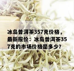 冰岛普洱茶357克价格，最新报价：冰岛普洱茶357克的市场价格是多少？