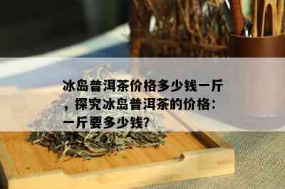 冰岛普洱茶价格多少钱一斤，探究冰岛普洱茶的价格：一斤要多少钱？