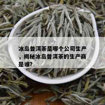 冰岛普洱茶是哪个公司生产，揭秘冰岛普洱茶的生产商是谁？