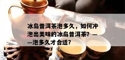 冰岛普洱茶泡多久，如何冲泡出美味的冰岛普洱茶？——泡多久才合适？