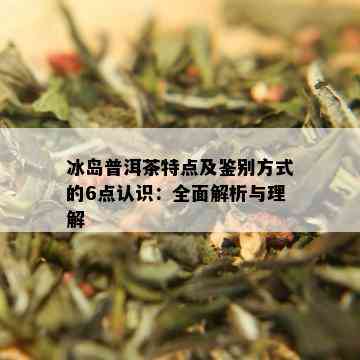 冰岛普洱茶特点及鉴别方式的6点认识：全面解析与理解