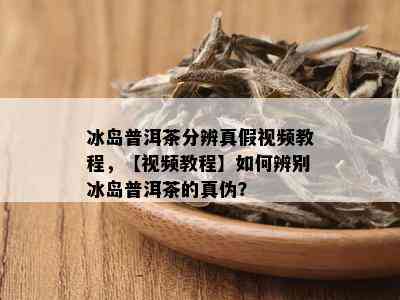 冰岛普洱茶分辨真假视频教程，【视频教程】如何辨别冰岛普洱茶的真伪？