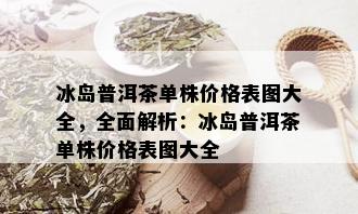 冰岛普洱茶单株价格表图大全，全面解析：冰岛普洱茶单株价格表图大全