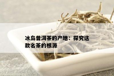 冰岛普洱茶的产地：探究这款名茶的根源