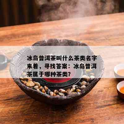 冰岛普洱茶叫什么茶类名字来着，寻找答案：冰岛普洱茶属于哪种茶类？