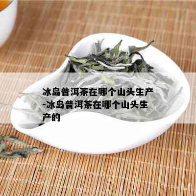 冰岛普洱茶在哪个山头生产-冰岛普洱茶在哪个山头生产的