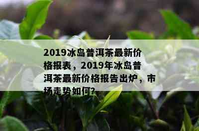 2019冰岛普洱茶最新价格报表，2019年冰岛普洱茶最新价格报告出炉，市场走势如何？