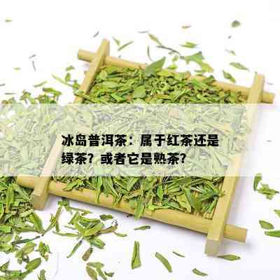 冰岛普洱茶：属于红茶还是绿茶？或者它是熟茶？