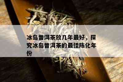 冰岛普洱茶放几年更好，探究冰岛普洱茶的更佳陈化年份