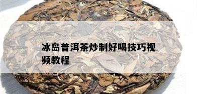 冰岛普洱茶炒制好喝技巧视频教程