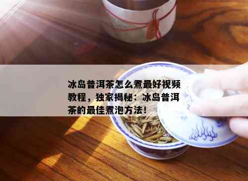 冰岛普洱茶怎么煮更好视频教程，独家揭秘：冰岛普洱茶的更佳煮泡方法！