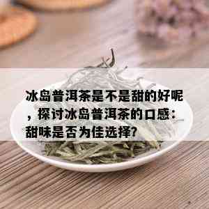 冰岛普洱茶是不是甜的好呢，探讨冰岛普洱茶的口感：甜味是否为佳选择？