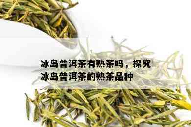 冰岛普洱茶有熟茶吗，探究冰岛普洱茶的熟茶品种