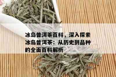 冰岛普洱茶百科，深入探索冰岛普洱茶：从历史到品种的全面百科解析