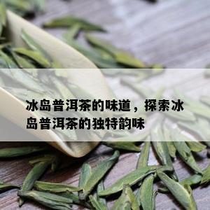 冰岛普洱茶的味道，探索冰岛普洱茶的独特韵味