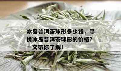 冰岛普洱茶球形多少钱，寻找冰岛普洱茶球形的价格？一文带你了解！