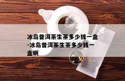 冰岛普洱茶生茶多少钱一盒-冰岛普洱茶生茶多少钱一盒啊