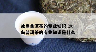 冰岛普洱茶的专业知识-冰岛普洱茶的专业知识是什么