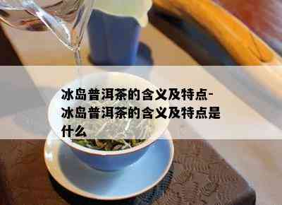 冰岛普洱茶的含义及特点-冰岛普洱茶的含义及特点是什么