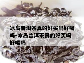 冰岛普洱茶真的好买吗好喝吗-冰岛普洱茶真的好买吗好喝吗