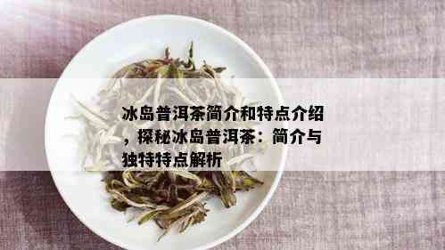 冰岛普洱茶简介和特点介绍，探秘冰岛普洱茶：简介与独特特点解析