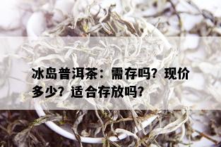 冰岛普洱茶：需存吗？现价多少？适合存放吗？