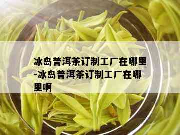 冰岛普洱茶订制工厂在哪里-冰岛普洱茶订制工厂在哪里啊