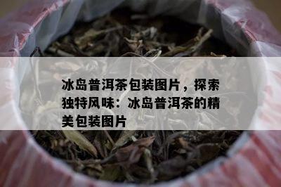 冰岛普洱茶包装图片，探索独特风味：冰岛普洱茶的精美包装图片