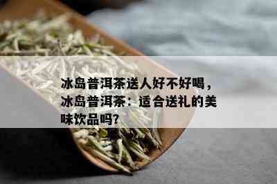 冰岛普洱茶送人好不好喝，冰岛普洱茶：适合送礼的美味饮品吗？