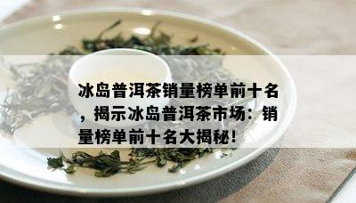 冰岛普洱茶销量榜单前十名，揭示冰岛普洱茶市场：销量榜单前十名大揭秘！