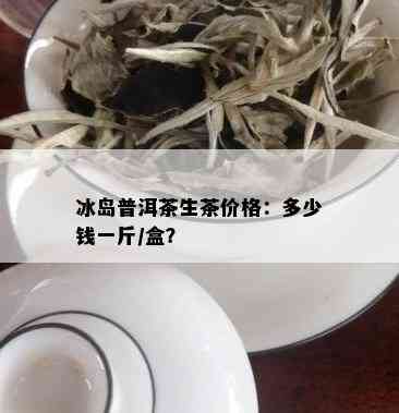 冰岛普洱茶生茶价格：多少钱一斤/盒？