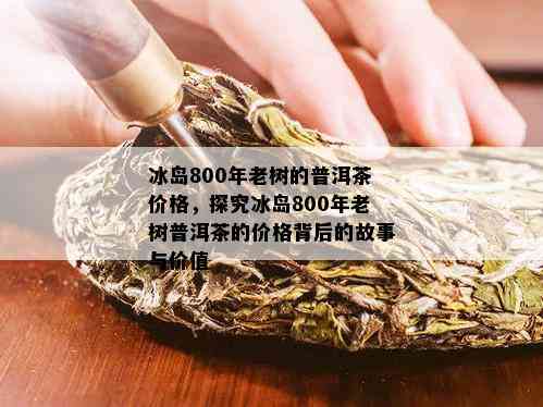 冰岛800年老树的普洱茶价格，探究冰岛800年老树普洱茶的价格背后的故事与价值