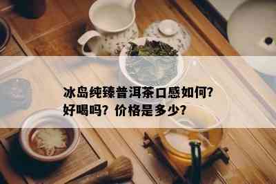 冰岛纯臻普洱茶口感如何？好喝吗？价格是多少？