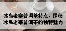 冰岛老寨普洱茶特点，探秘冰岛老寨普洱茶的独特魅力