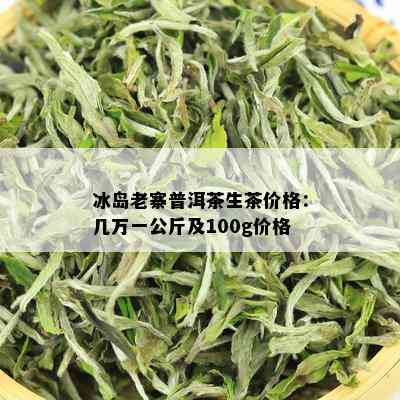 冰岛老寨普洱茶生茶价格：几万一公斤及100g价格