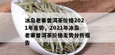 冰岛老寨普洱茶价格2021年走势，2021年冰岛老寨普洱茶价格走势分析报告