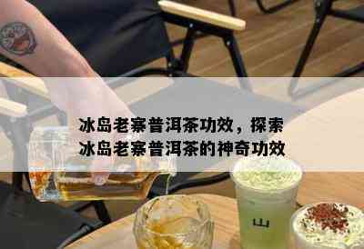 冰岛老寨普洱茶功效，探索冰岛老寨普洱茶的神奇功效