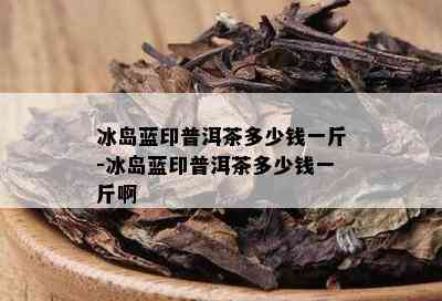 冰岛蓝印普洱茶多少钱一斤-冰岛蓝印普洱茶多少钱一斤啊