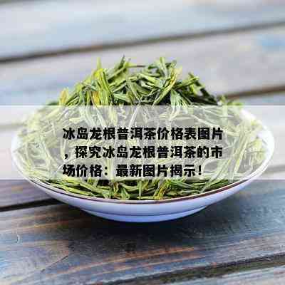 冰岛龙根普洱茶价格表图片，探究冰岛龙根普洱茶的市场价格：最新图片揭示！