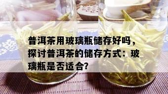 普洱茶用玻璃瓶储存好吗，探讨普洱茶的储存方式：玻璃瓶是否适合？