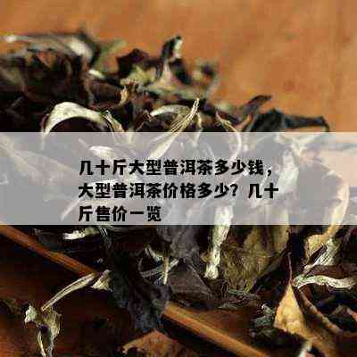 几十斤大型普洱茶多少钱，大型普洱茶价格多少？几十斤售价一览