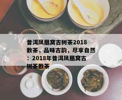 普洱凤凰窝古树茶2018散茶，品味古韵，尽享自然：2018年普洱凤凰窝古树茶散茶