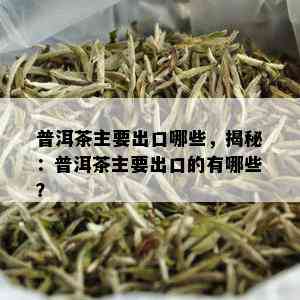 普洱茶主要出口哪些，揭秘：普洱茶主要出口的有哪些？