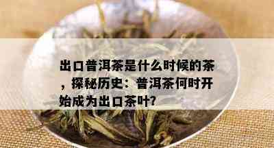 出口普洱茶是什么时候的茶，探秘历史：普洱茶何时开始成为出口茶叶？