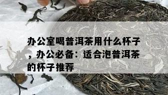 办公室喝普洱茶用什么杯子，办公必备：适合泡普洱茶的杯子推荐