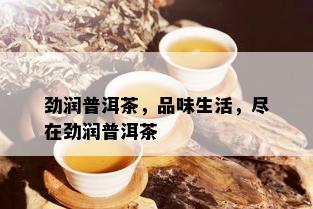 劲润普洱茶，品味生活，尽在劲润普洱茶