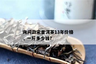 询问勐宋普洱茶13年价格，一斤多少钱？