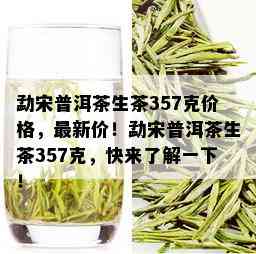 勐宋普洱茶生茶357克价格，最新价！勐宋普洱茶生茶357克，快来了解一下！