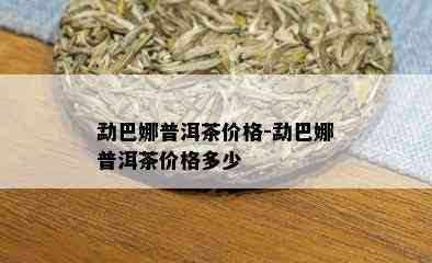 勐巴娜普洱茶价格-勐巴娜普洱茶价格多少